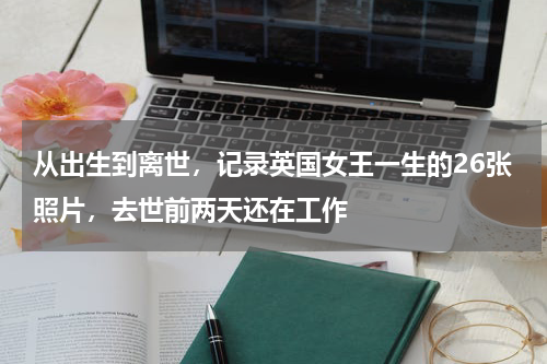 从出生到离世，记录英国女王一生的26张照片，去世前两天还在工作
