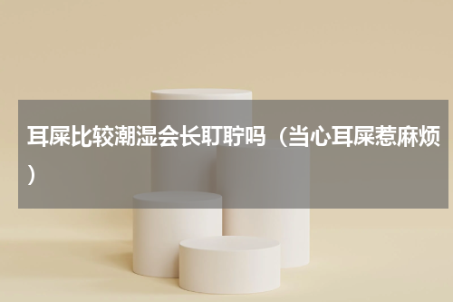 耳屎比较潮湿会长耵聍吗（当心耳屎惹麻烦）