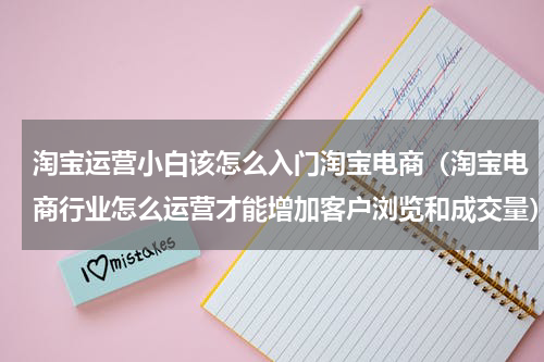 淘宝运营小白该怎么入门淘宝电商（淘宝电商行业怎么运营才能增加客户浏览和成交量）