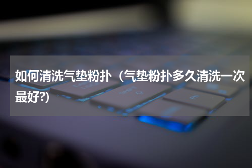 如何清洗气垫粉扑（气垫粉扑多久清洗一次最好?）