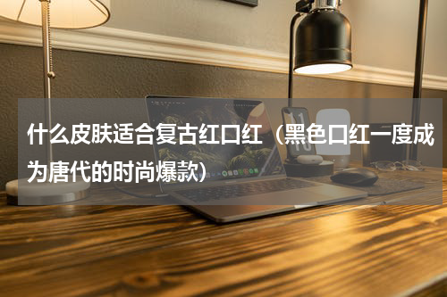 什么皮肤适合复古红口红（黑色口红一度成为唐代的时尚爆款）