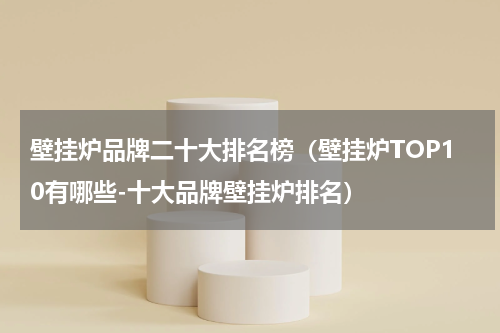 壁挂炉品牌二十大排名榜（壁挂炉TOP10有哪些-十大品牌壁挂炉排名）