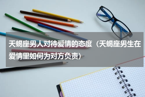 天蝎座男人对待爱情的态度（天蝎座男生在爱情里如何为对方负责）