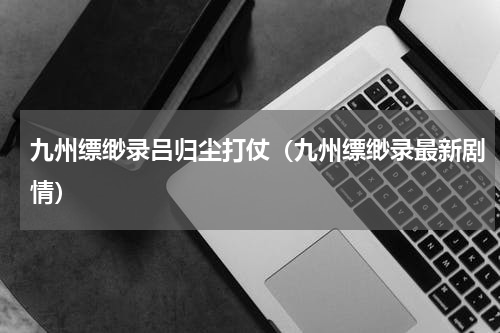 九州缥缈录吕归尘打仗（九州缥缈录最新剧情）
