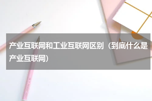 产业互联网和工业互联网区别（到底什么是产业互联网）