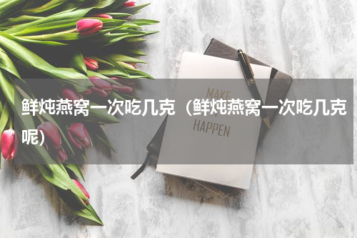 鲜炖燕窝一次吃几克（鲜炖燕窝一次吃几克呢）