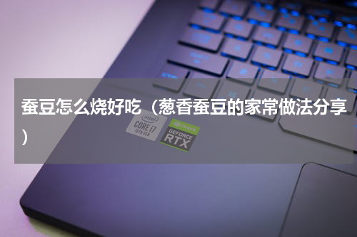 蚕豆怎么烧好吃（葱香蚕豆的家常做法分享）