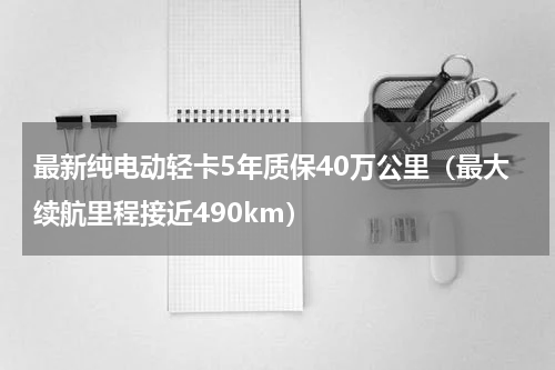 最新纯电动轻卡5年质保40万公里（最大续航里程接近490km）