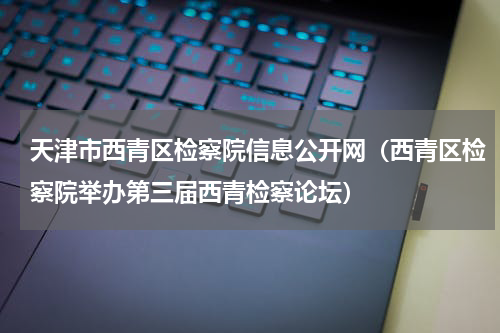 天津市西青区检察院信息公开网（西青区检察院举办第三届西青检察论坛）