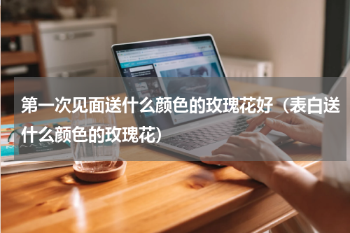 第一次见面送什么颜色的玫瑰花好（表白送什么颜色的玫瑰花）