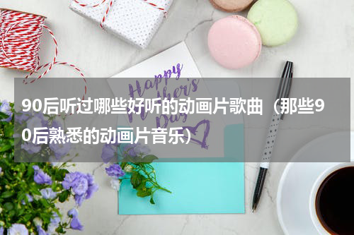 90后听过哪些好听的动画片歌曲（那些90后熟悉的动画片音乐）