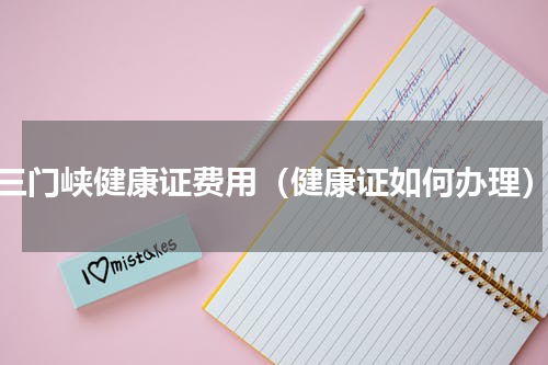 三门峡健康证费用（健康证如何办理）