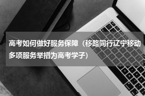 高考如何做好服务保障（移路同行辽宁移动多项服务举措为高考学子）