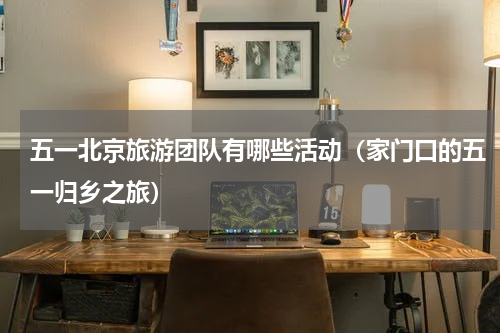 五一北京旅游团队有哪些活动（家门口的五一归乡之旅）