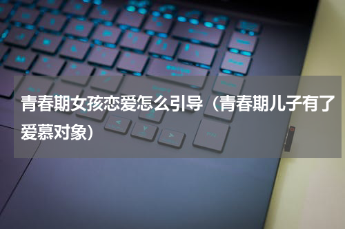 青春期女孩恋爱怎么引导（青春期儿子有了爱慕对象）
