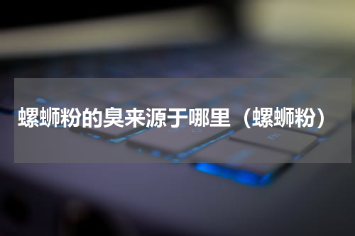 螺蛳粉的臭来源于哪里（螺蛳粉）
