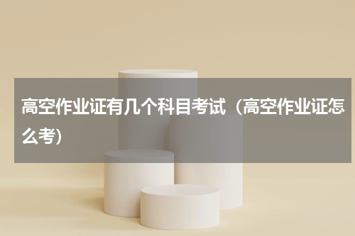 高空作业证有几个科目考试（高空作业证怎么考）