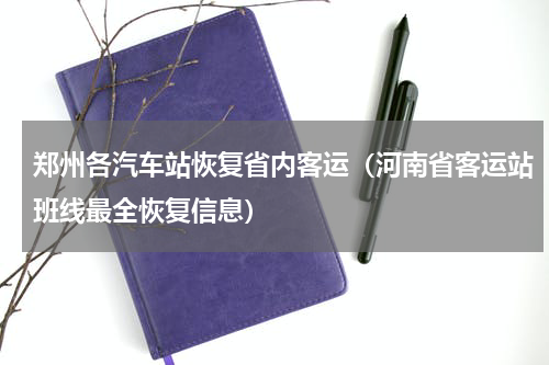 郑州各汽车站恢复省内客运（河南省客运站班线最全恢复信息）