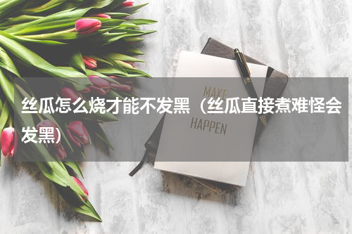 丝瓜怎么烧才能不发黑（丝瓜直接煮难怪会发黑）