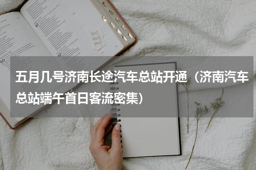 五月几号济南长途汽车总站开通（济南汽车总站端午首日客流密集）