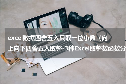 excel数据四舍五入只取一位小数（向上向下四舍五入取整-3种Excel取整数函数分享）