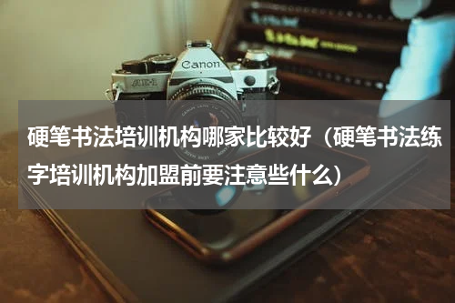 硬笔书法培训机构哪家比较好（硬笔书法练字培训机构加盟前要注意些什么）