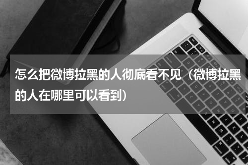 怎么把微博拉黑的人彻底看不见（微博拉黑的人在哪里可以看到）