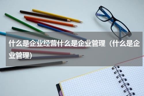 什么是企业经营什么是企业管理（什么是企业管理）
