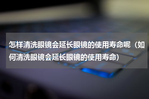 怎样清洗眼镜会延长眼镜的使用寿命呢（如何清洗眼镜会延长眼镜的使用寿命）