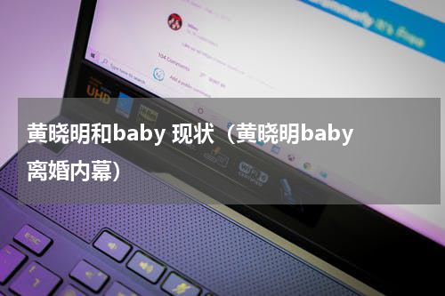 黄晓明和baby 现状（黄晓明baby离婚内幕）