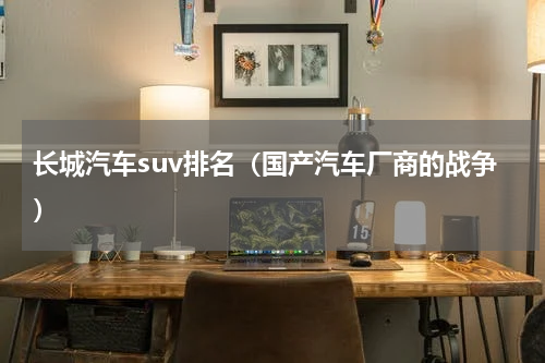 长城汽车suv排名（国产汽车厂商的战争）