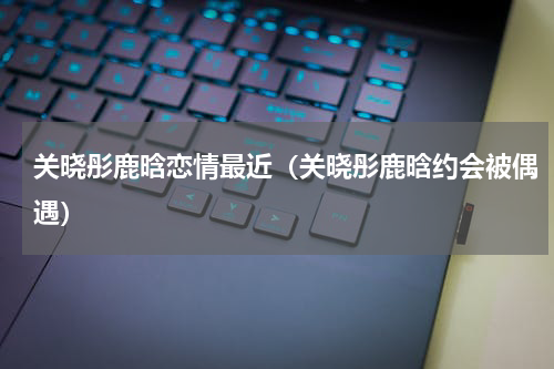 关晓彤鹿晗恋情最近（关晓彤鹿晗约会被偶遇）
