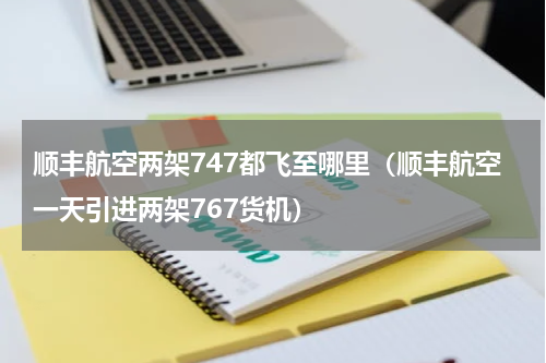顺丰航空两架747都飞至哪里（顺丰航空一天引进两架767货机）