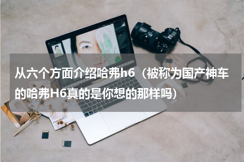 从六个方面介绍哈弗h6（被称为国产神车的哈弗H6真的是你想的那样吗）