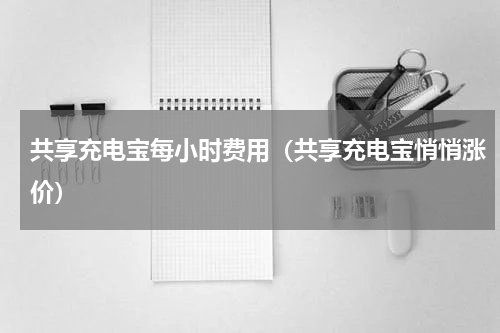 共享充电宝每小时费用（共享充电宝悄悄涨价）