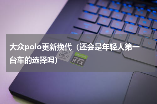 大众polo更新换代（还会是年轻人第一台车的选择吗）