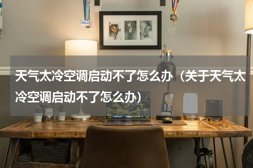 天气太冷空调启动不了怎么办（关于天气太冷空调启动不了怎么办）