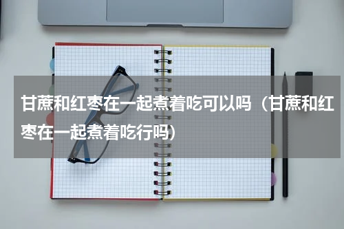 甘蔗和红枣在一起煮着吃可以吗（甘蔗和红枣在一起煮着吃行吗）
