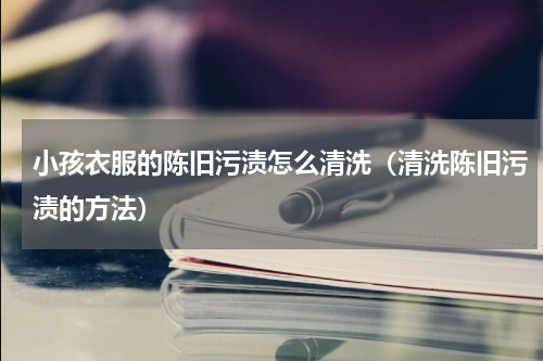 小孩衣服的陈旧污渍怎么清洗（清洗陈旧污渍的方法）