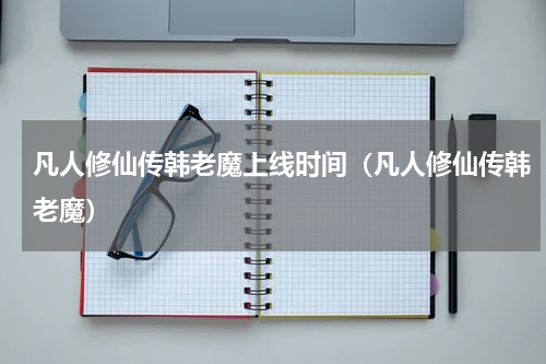 凡人修仙传韩老魔上线时间（凡人修仙传韩老魔）