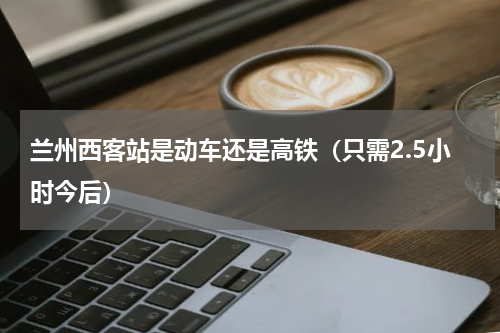 兰州西客站是动车还是高铁（只需2.5小时今后）
