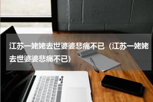 江苏一姥姥去世婆婆悲痛不已（江苏一姥姥去世婆婆悲痛不已）