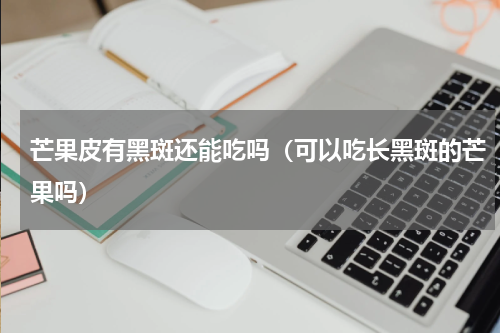 芒果皮有黑斑还能吃吗（可以吃长黑斑的芒果吗）