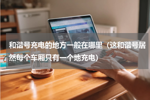 和谐号充电的地方一般在哪里（这和谐号居然每个车厢只有一个地充电）