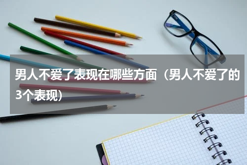 男人不爱了表现在哪些方面（男人不爱了的3个表现）