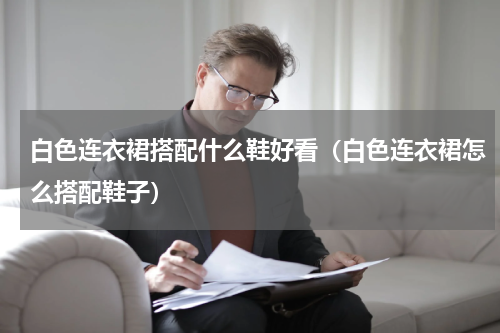 白色连衣裙搭配什么鞋好看（白色连衣裙怎么搭配鞋子）