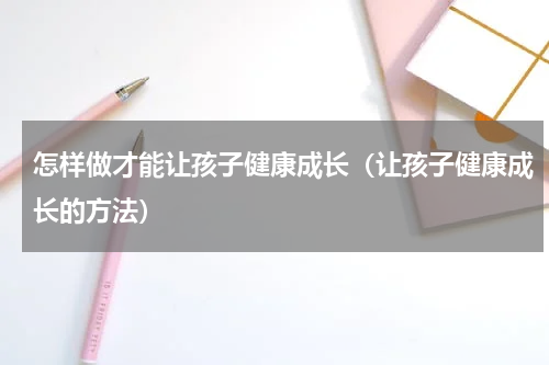 怎样做才能让孩子健康成长（让孩子健康成长的方法）