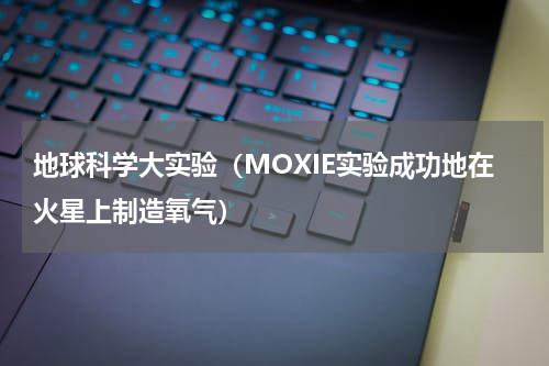 地球科学大实验（MOXIE实验成功地在火星上制造氧气）