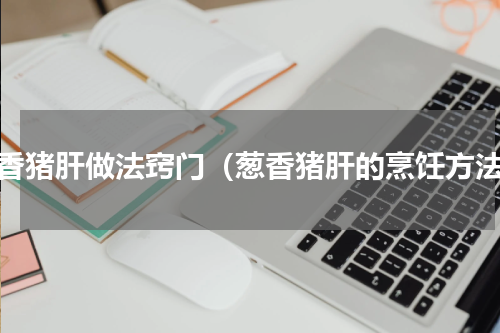 葱香猪肝做法窍门（葱香猪肝的烹饪方法）