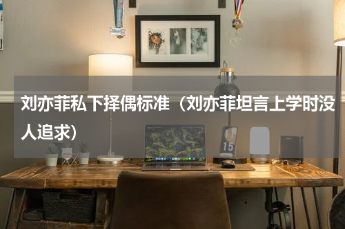 刘亦菲私下择偶标准（刘亦菲坦言上学时没人追求）